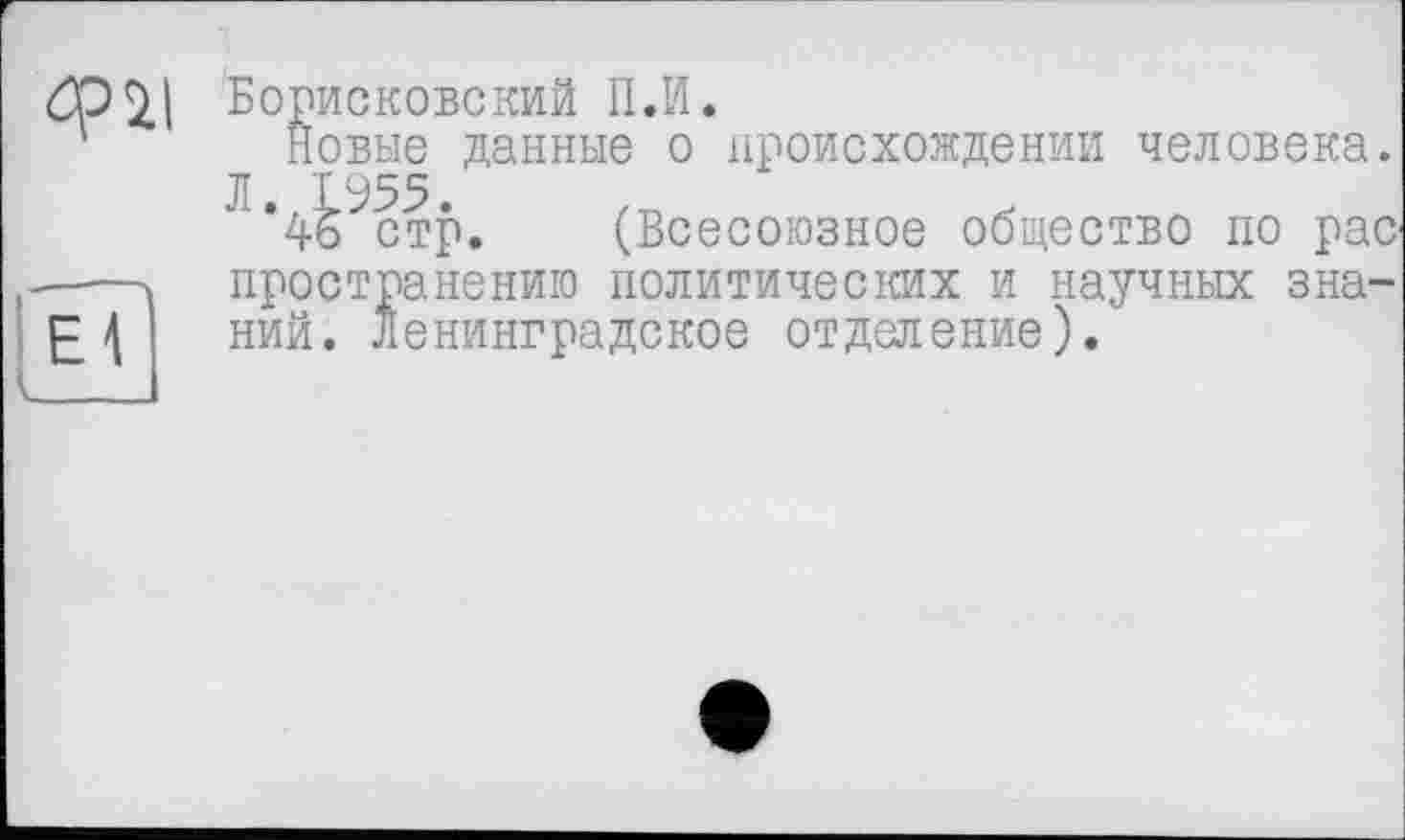 ﻿еГ
Борисковский II.И.
Новые данные о происхождении человека. ЛЧ^І?р. (Всесоюзное общество по рае пространениго политических и научных знаний. Ленинградское отделение).